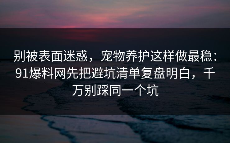 别被表面迷惑，宠物养护这样做最稳：91爆料网先把避坑清单复盘明白，千万别踩同一个坑