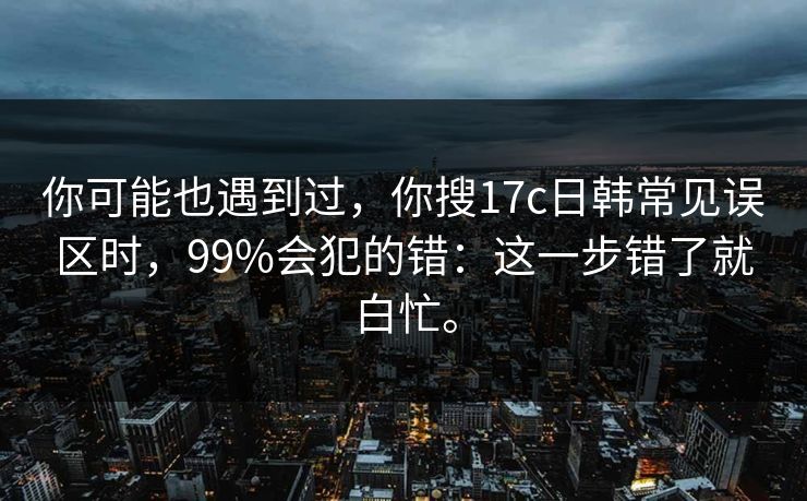你可能也遇到过，你搜17c日韩常见误区时，99%会犯的错：这一步错了就白忙。
